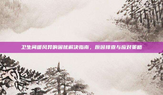 卫生间暖风异响困扰解决指南，原因排查与应对策略