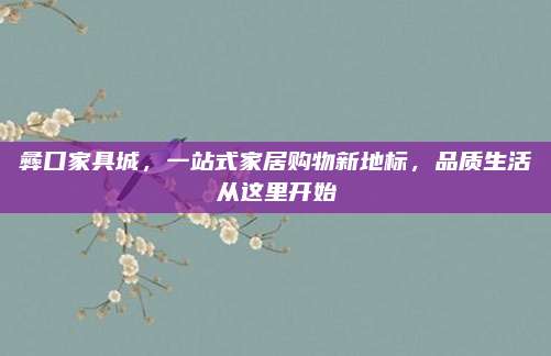 彝口家具城，一站式家居购物新地标，品质生活从这里开始