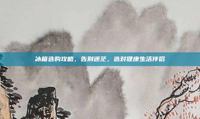 冰箱选购攻略，告别迷茫，选对健康生活伴侣