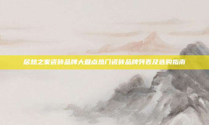 居然之家瓷砖品牌大盘点热门瓷砖品牌列表及选购指南