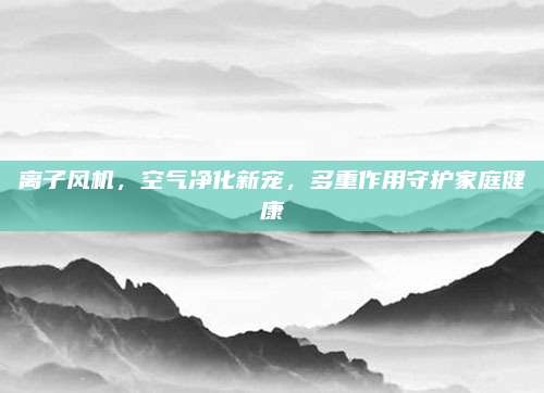 离子风机，空气净化新宠，多重作用守护家庭健康