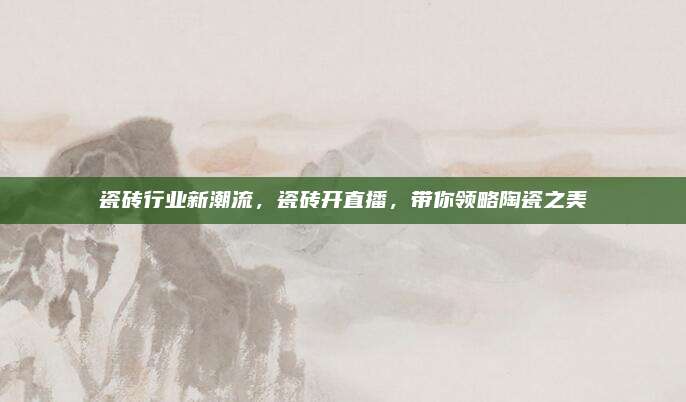 瓷砖行业新潮流，瓷砖开直播，带你领略陶瓷之美