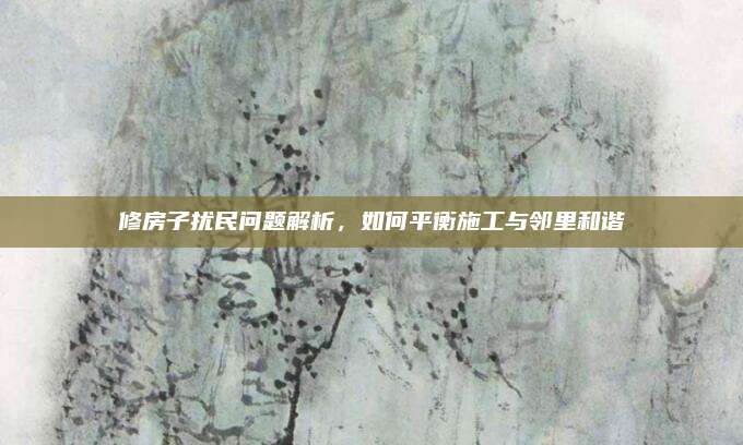 修房子扰民问题解析，如何平衡施工与邻里和谐