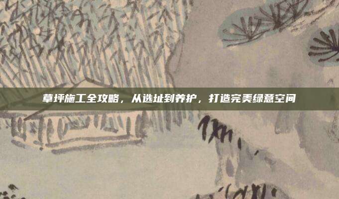 草坪施工全攻略，从选址到养护，打造完美绿意空间