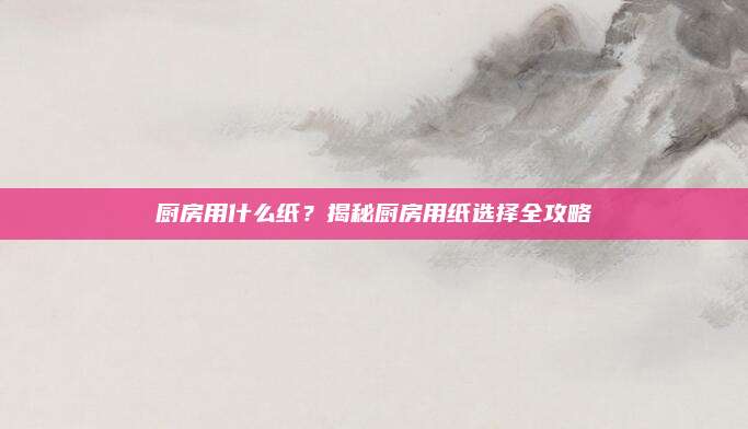 厨房用什么纸？揭秘厨房用纸选择全攻略