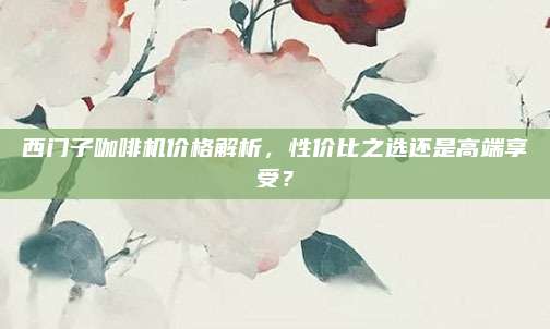 西门子咖啡机价格解析，性价比之选还是高端享受？