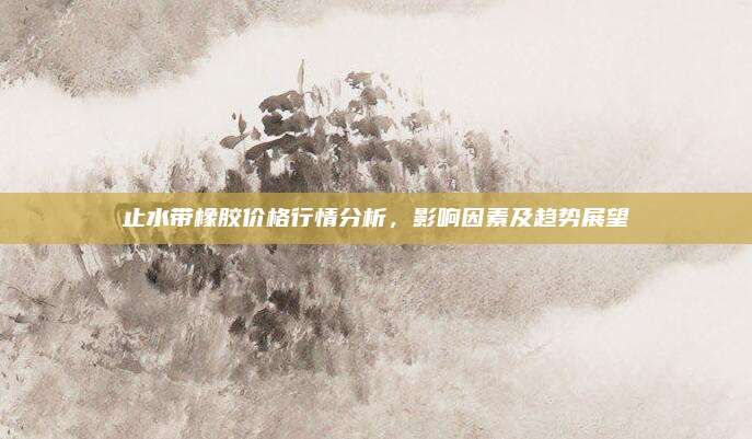 止水带橡胶价格行情分析，影响因素及趋势展望