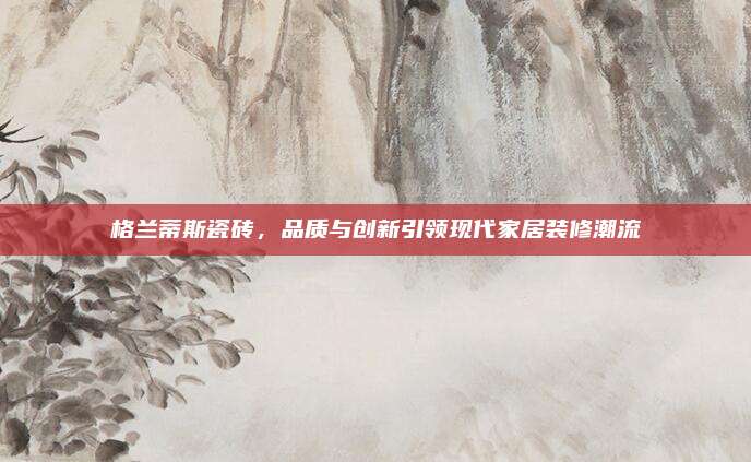 格兰蒂斯瓷砖，品质与创新引领现代家居装修潮流