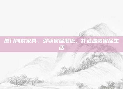 厦门向前家具，引领家居潮流，打造温馨家居生活