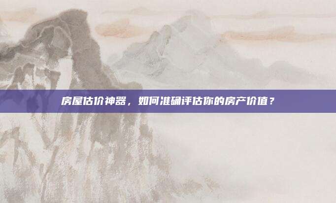 房屋估价神器，如何准确评估你的房产价值？