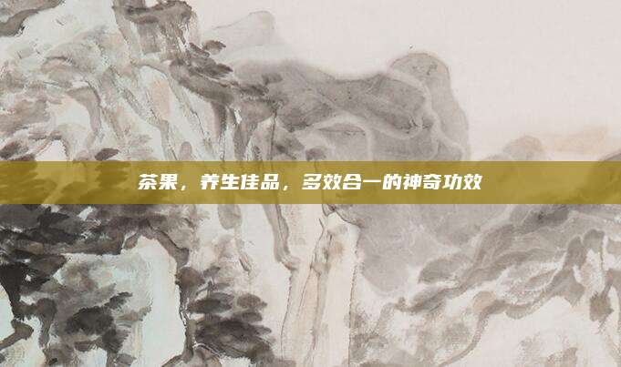 茶果，养生佳品，多效合一的神奇功效