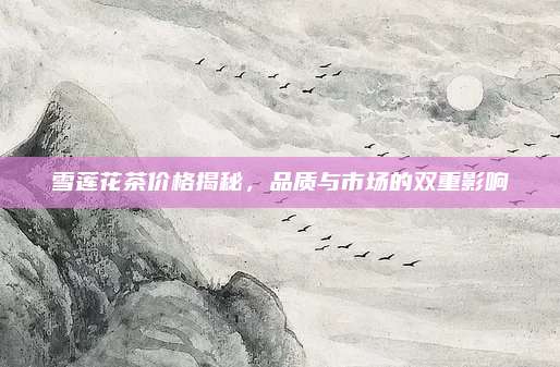 雪莲花茶价格揭秘，品质与市场的双重影响