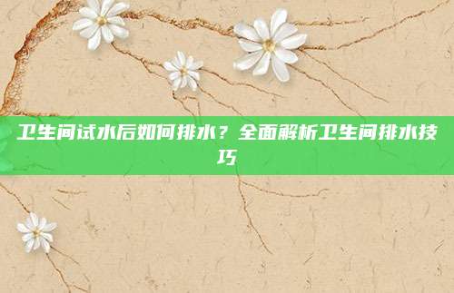 卫生间试水后如何排水？全面解析卫生间排水技巧