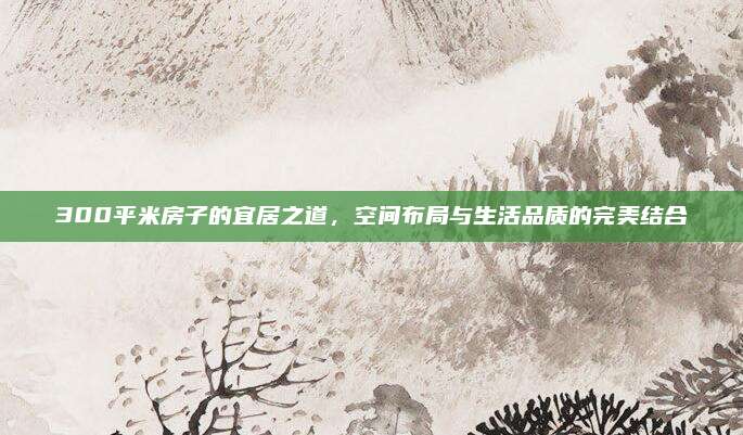 300平米房子的宜居之道，空间布局与生活品质的完美结合