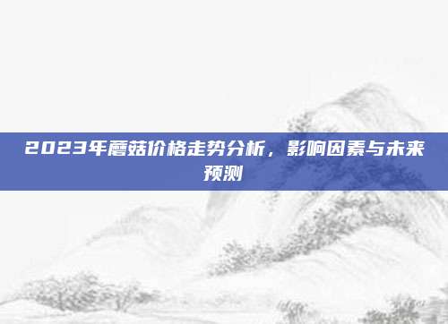 2023年蘑菇价格走势分析，影响因素与未来预测