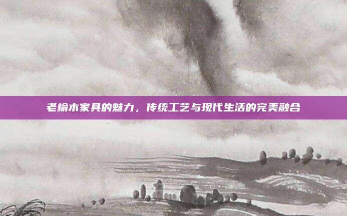 老榆木家具的魅力，传统工艺与现代生活的完美融合