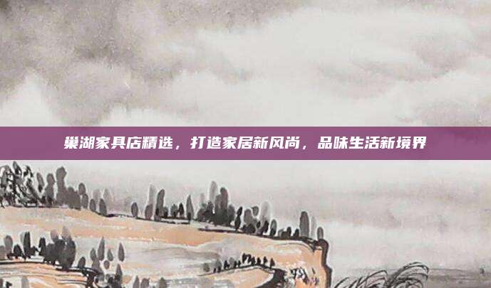 巢湖家具店精选，打造家居新风尚，品味生活新境界