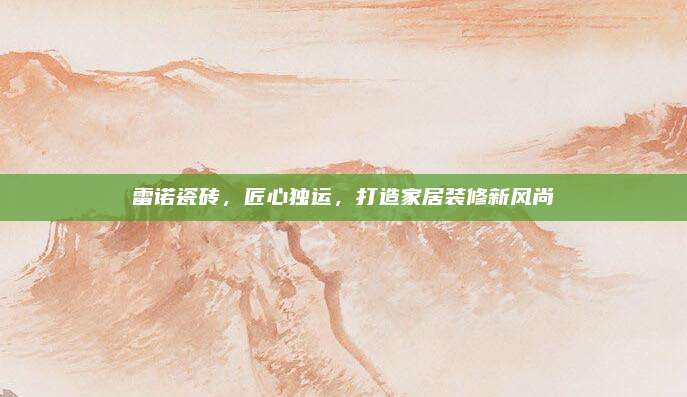 雷诺瓷砖，匠心独运，打造家居装修新风尚