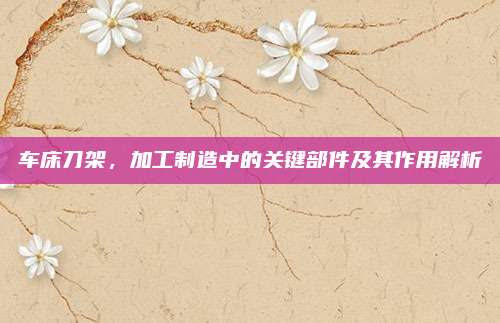 车床刀架，加工制造中的关键部件及其作用解析