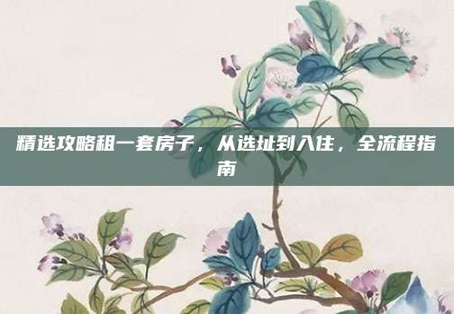 精选攻略租一套房子，从选址到入住，全流程指南