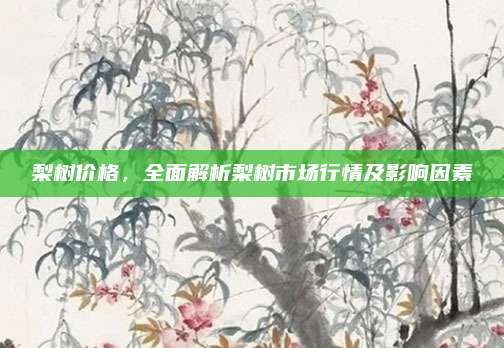梨树价格，全面解析梨树市场行情及影响因素