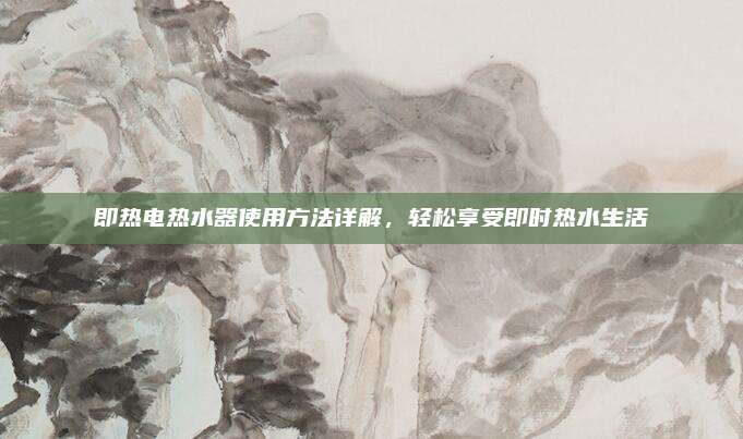 即热电热水器使用方法详解，轻松享受即时热水生活
