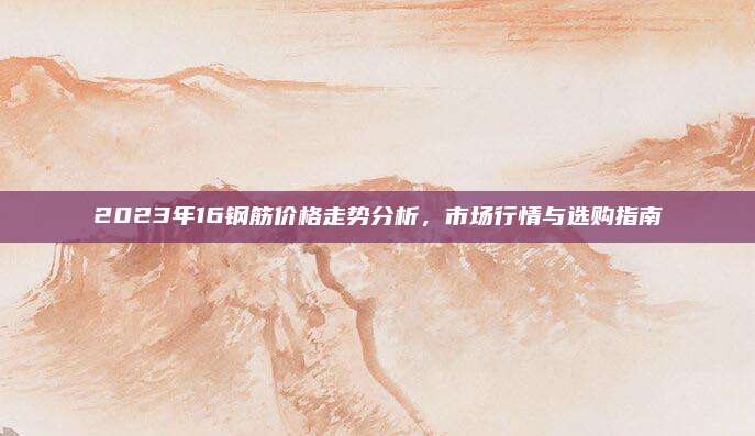 2023年16钢筋价格走势分析，市场行情与选购指南