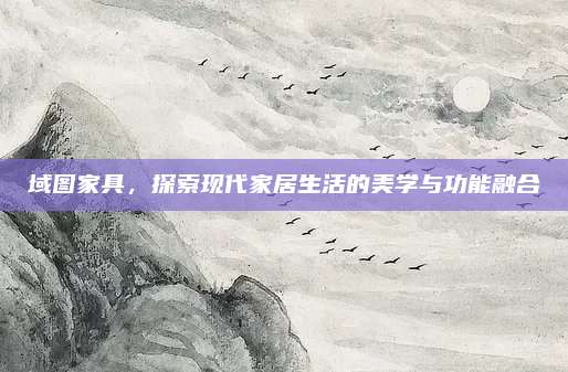 域图家具，探索现代家居生活的美学与功能融合