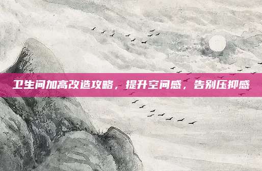 卫生间加高改造攻略，提升空间感，告别压抑感