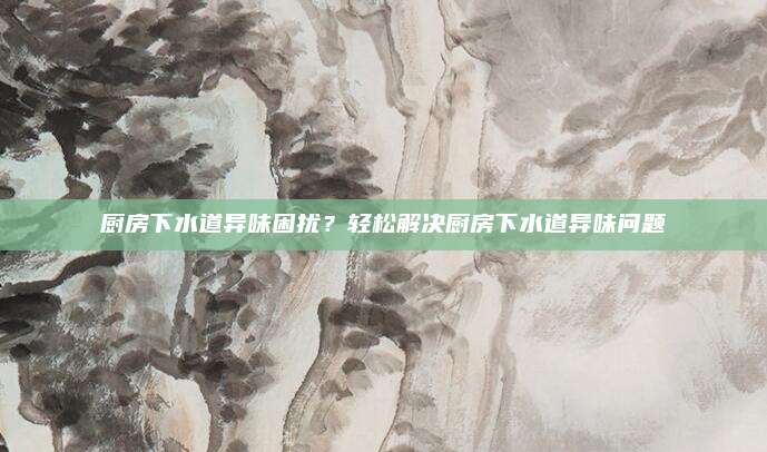 厨房下水道异味困扰？轻松解决厨房下水道异味问题
