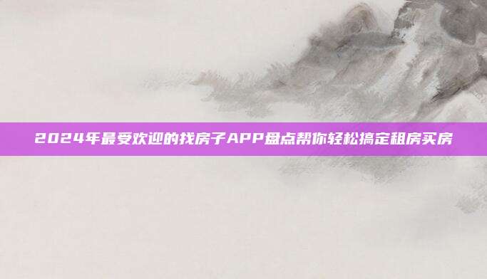 2024年最受欢迎的找房子APP盘点帮你轻松搞定租房买房