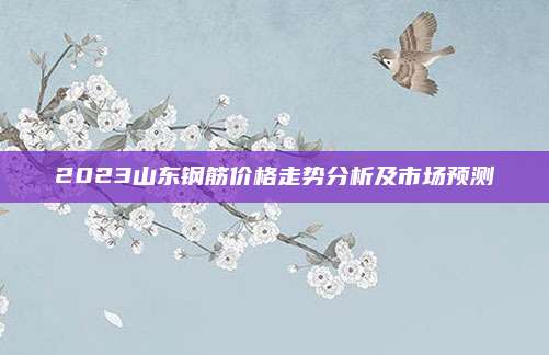 2023山东钢筋价格走势分析及市场预测