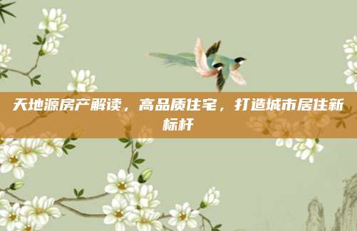 天地源房产解读，高品质住宅，打造城市居住新标杆