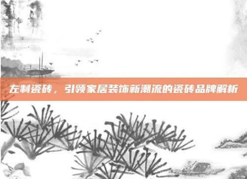 左制瓷砖，引领家居装饰新潮流的瓷砖品牌解析