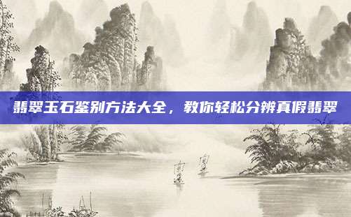 翡翠玉石鉴别方法大全，教你轻松分辨真假翡翠