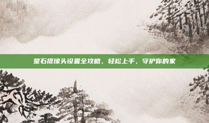萤石摄像头设置全攻略，轻松上手，守护你的家