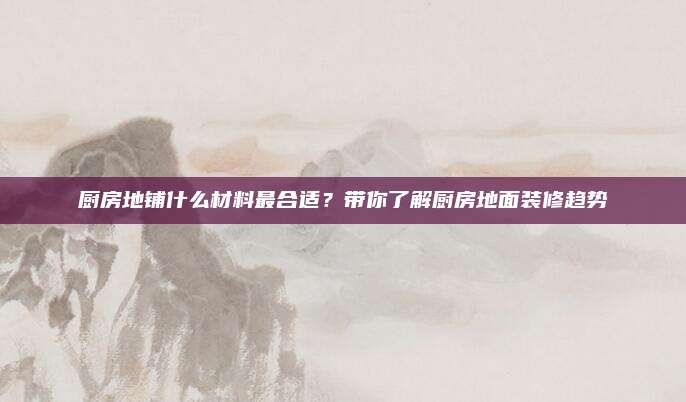 厨房地铺什么材料最合适？带你了解厨房地面装修趋势