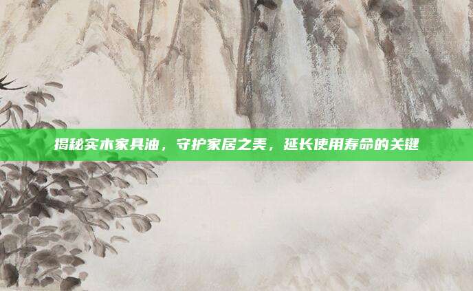 揭秘实木家具油，守护家居之美，延长使用寿命的关键