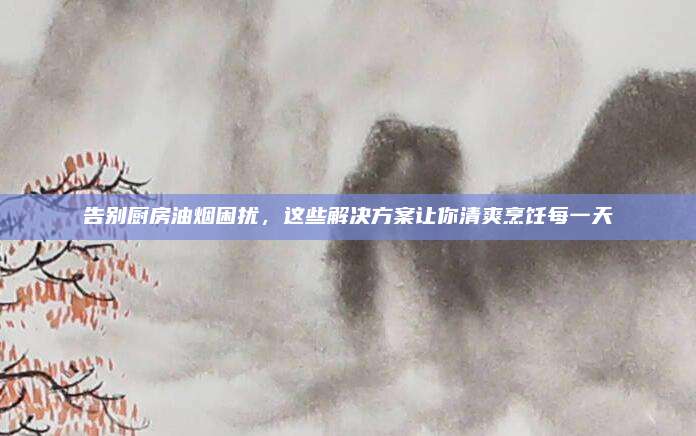 告别厨房油烟困扰，这些解决方案让你清爽烹饪每一天