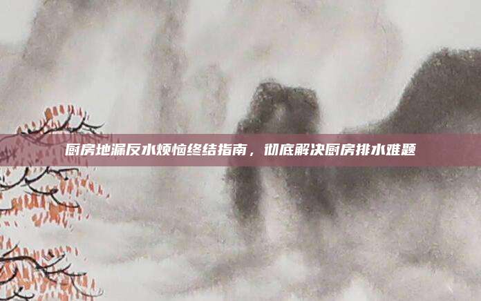 厨房地漏反水烦恼终结指南，彻底解决厨房排水难题