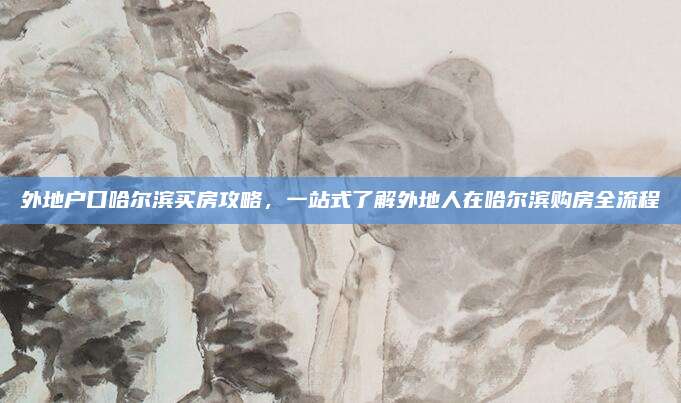 外地户口哈尔滨买房攻略，一站式了解外地人在哈尔滨购房全流程