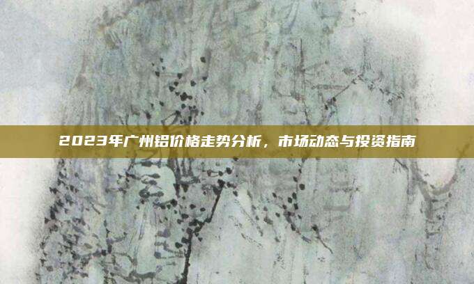 2023年广州铝价格走势分析，市场动态与投资指南