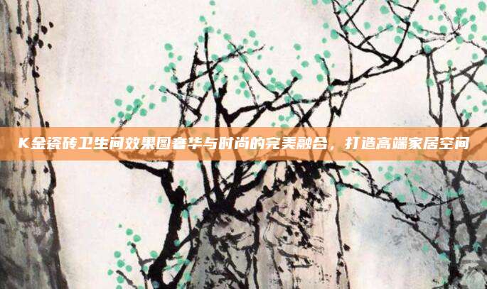 K金瓷砖卫生间效果图奢华与时尚的完美融合，打造高端家居空间