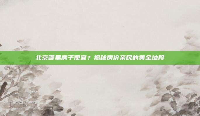 北京哪里房子便宜？揭秘房价亲民的黄金地段