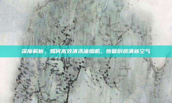 深度解析，如何高效清洗油烟机，恢复厨房清新空气