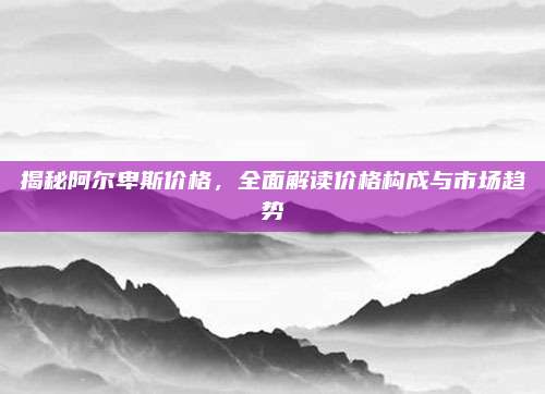 揭秘阿尔卑斯价格，全面解读价格构成与市场趋势