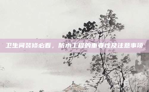 卫生间装修必看，防水工程的重要性及注意事项