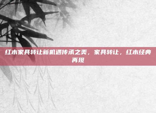 红木家具转让新机遇传承之美，家具转让，红木经典再现