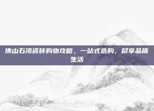 佛山石湾瓷砖购物攻略，一站式选购，尽享品质生活