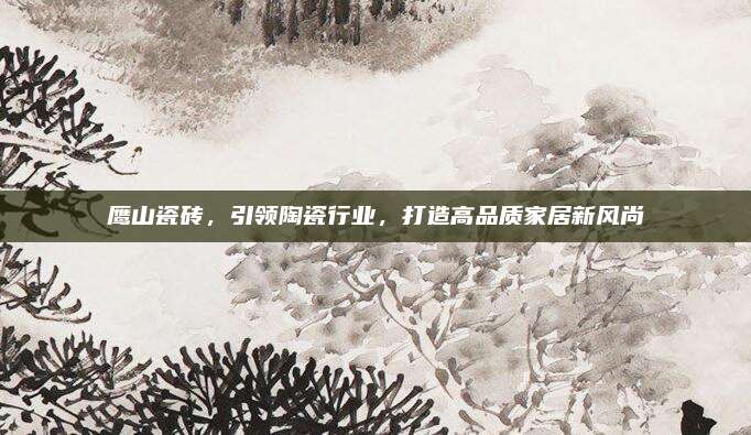 鹰山瓷砖，引领陶瓷行业，打造高品质家居新风尚